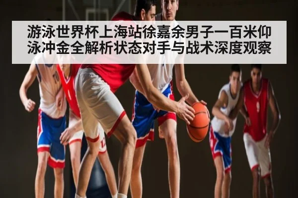 游泳世界杯上海站徐嘉余男子一百米仰泳冲金全解析状态对手与战术深度观察