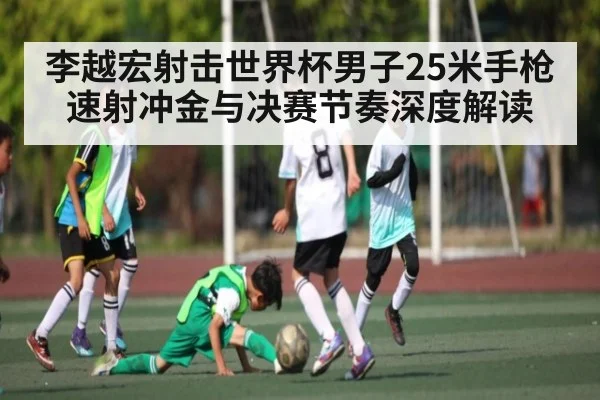 李越宏射击世界杯男子25米手枪速射冲金与决赛节奏深度解读
