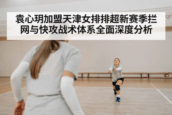 袁心玥加盟天津女排排超新赛季拦网与快攻战术体系全面深度分析