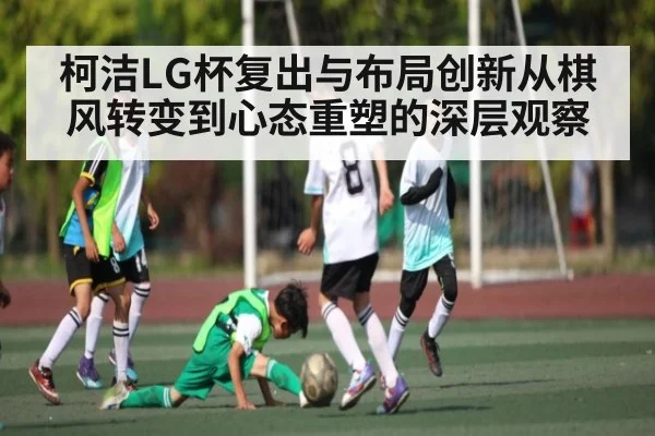 柯洁LG杯复出与布局创新从棋风转变到心态重塑的深层观察